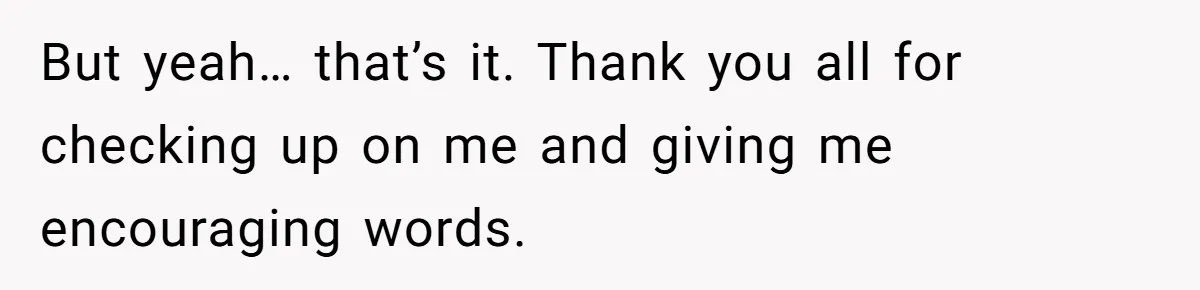 But yeah… that’s it. Thank you all for checking up on me and giving me encouraging words.