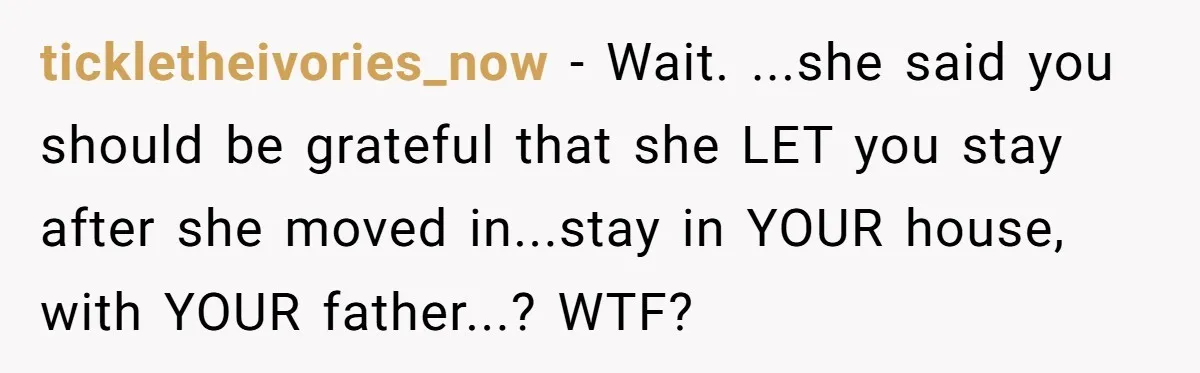 tickletheivories_now − Wait. ...she said you should be grateful that she LET you stay after she moved in...stay in YOUR house, with YOUR father...? WTF?