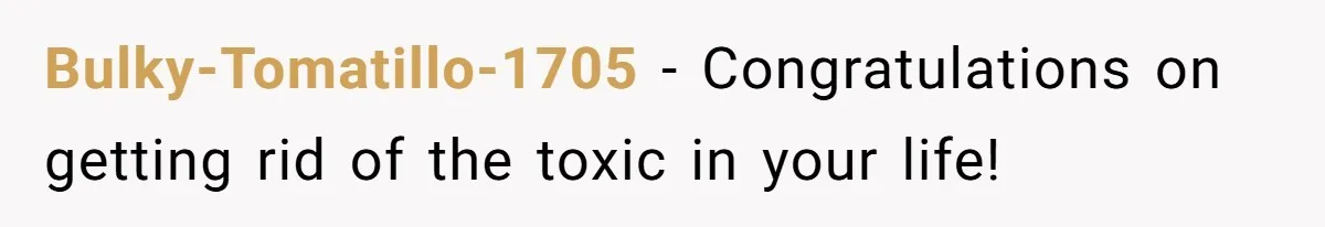 Bulky-Tomatillo-1705 − Congratulations on getting rid of the toxic in your life!