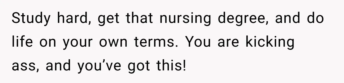 Study hard, get that nursing degree, and do life on your own terms. You are kicking ass, and you’ve got this!