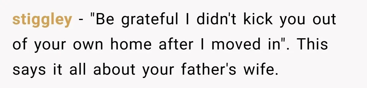 stiggley − "Be grateful I didn't kick you out of your own home after I moved in". This says it all about your father's wife.