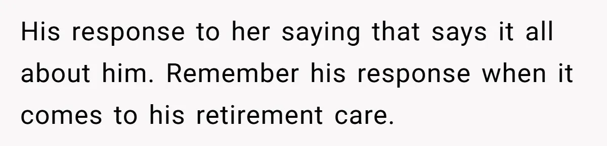 His response to her saying that says it all about him. Remember his response when it comes to his retirement care.