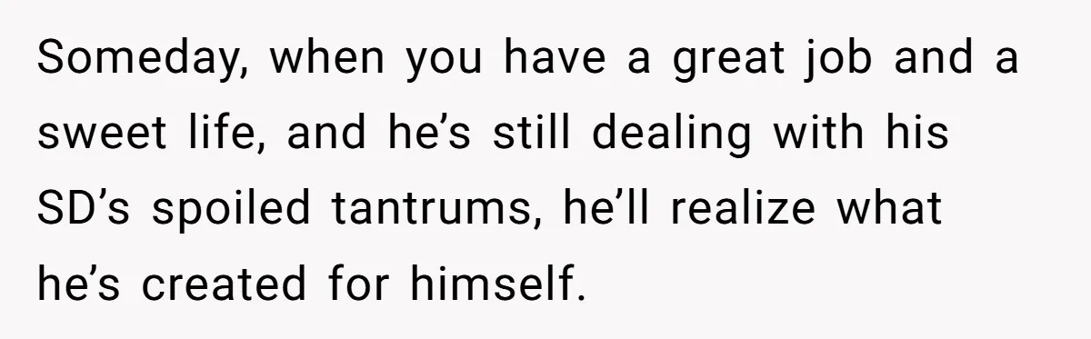 Someday, when you have a great job and a sweet life, and he’s still dealing with his SD’s spoiled tantrums, he’ll realize what he’s created for himself.