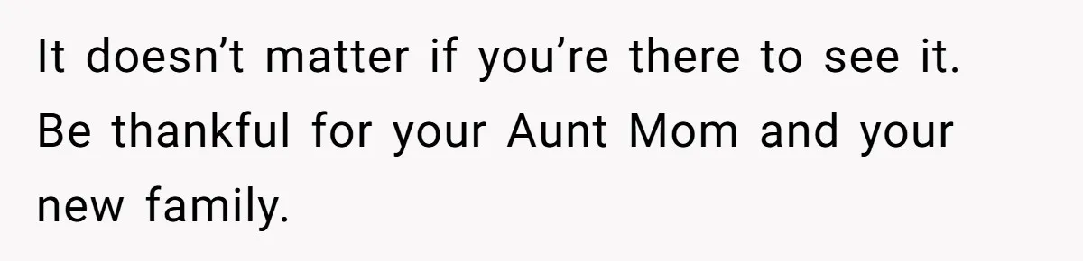 It doesn’t matter if you’re there to see it. Be thankful for your Aunt Mom and your new family.