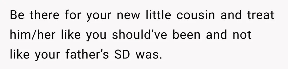 Be there for your new little cousin and treat him/her like you should’ve been and not like your father’s SD was.