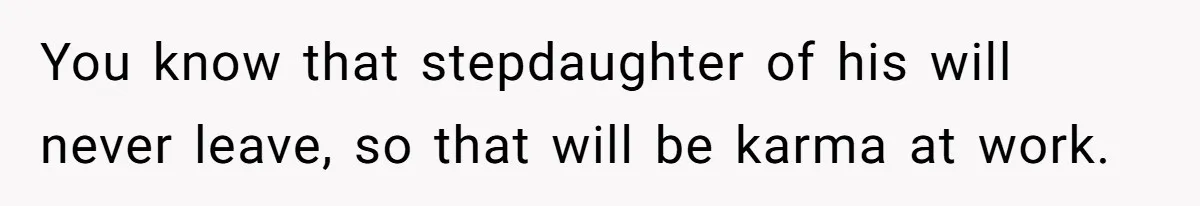 You know that stepdaughter of his will never leave, so that will be karma at work.