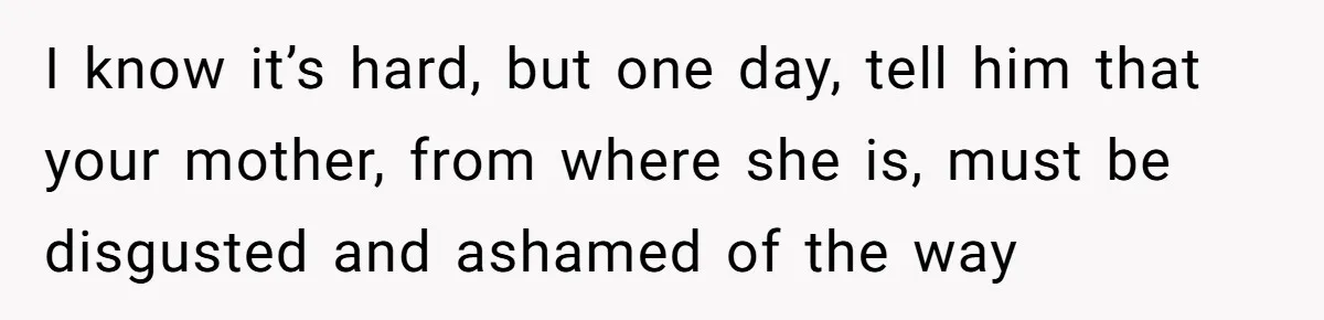 I know it’s hard, but one day, tell him that your mother, from where she is, must be disgusted and ashamed of the way