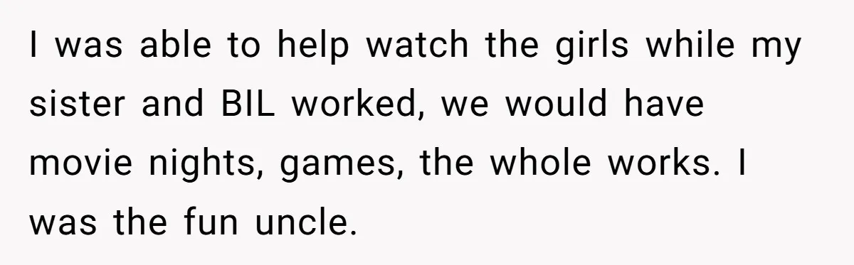 I was able to help watch the girls while my sister and BIL worked, we would have movie nights, games, the whole works. I was the fun uncle.
