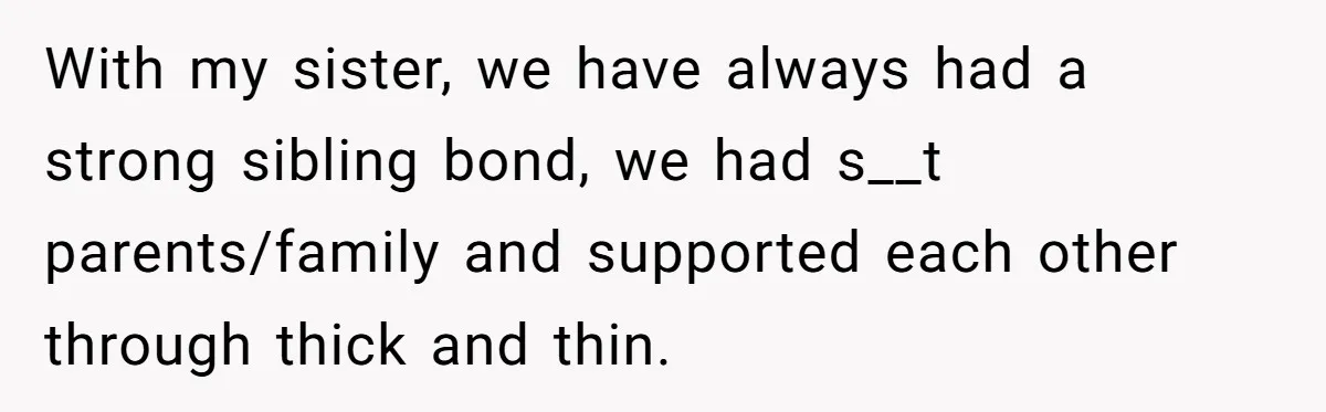 With my sister, we have always had a strong sibling bond, we had s__t parents/family and supported each other through thick and thin.