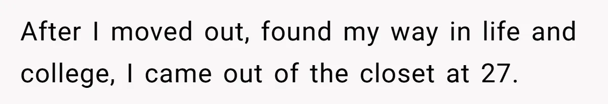 After I moved out, found my way in life and college, I came out of the closet at 27.