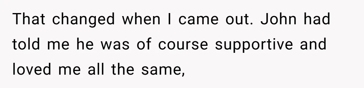 That changed when I came out. John had told me he was of course supportive and loved me all the same,