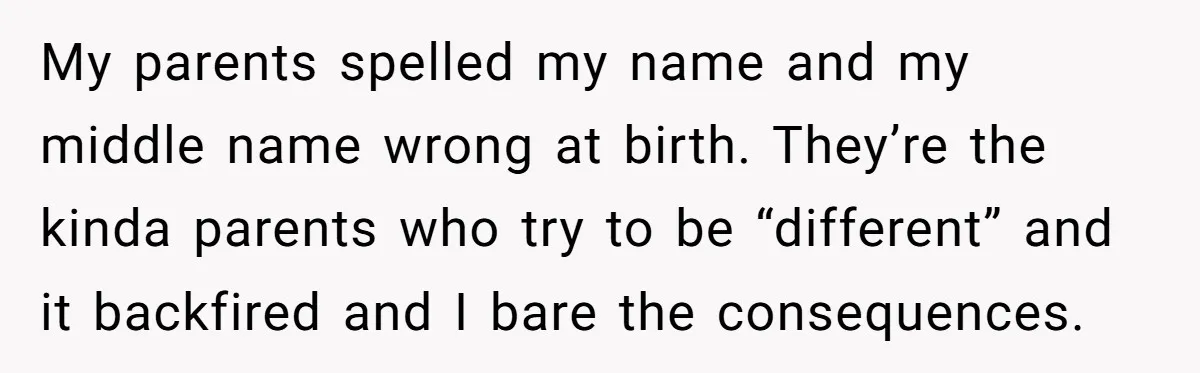 My parents spelled my name and my middle name wrong at birth. They’re the kinda parents who try to be “different” and it backfired and I bare the consequences.