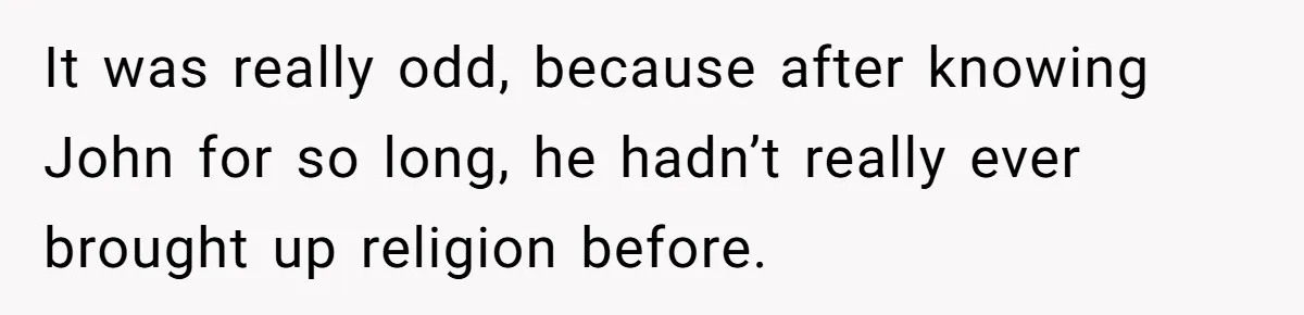 It was really odd, because after knowing John for so long, he hadn’t really ever brought up religion before.