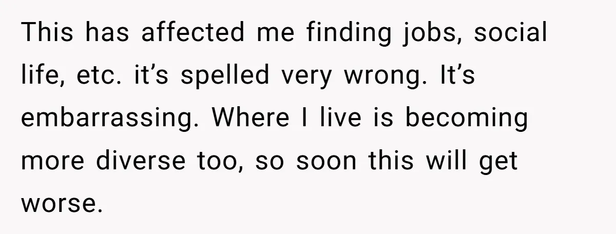 This has affected me finding jobs, social life, etc. it’s spelled very wrong. It’s embarrassing. Where I live is becoming more diverse too, so soon this will get worse.