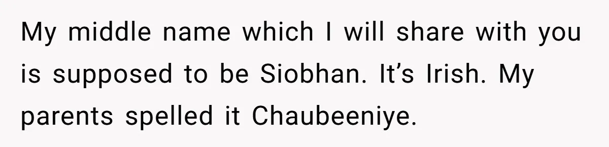 My middle name which I will share with you is supposed to be Siobhan. It’s Irish. My parents spelled it Chaubeeniye.
