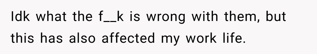 Idk what the f__k is wrong with them, but this has also affected my work life.