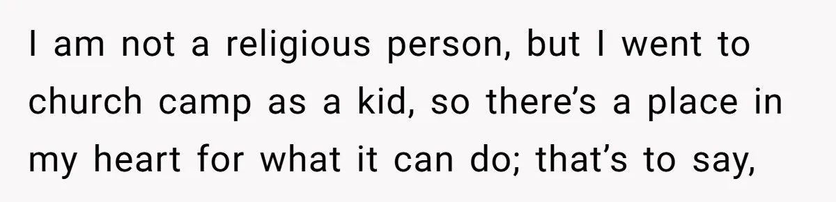 I am not a religious person, but I went to church camp as a kid, so there’s a place in my heart for what it can do; that’s to say,