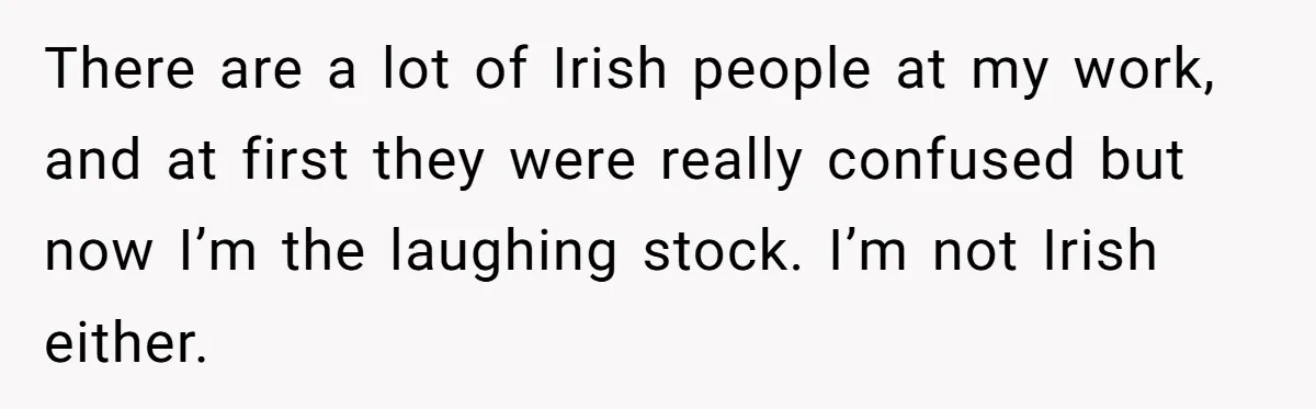 There are a lot of Irish people at my work, and at first they were really confused but now I’m the laughing stock. I’m not Irish either.