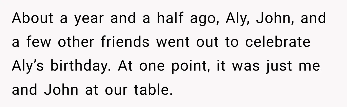 About a year and a half ago, Aly, John, and a few other friends went out to celebrate Aly’s birthday. At one point, it was just me and John at...