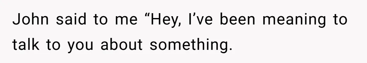 John said to me “Hey, I’ve been meaning to talk to you about something.