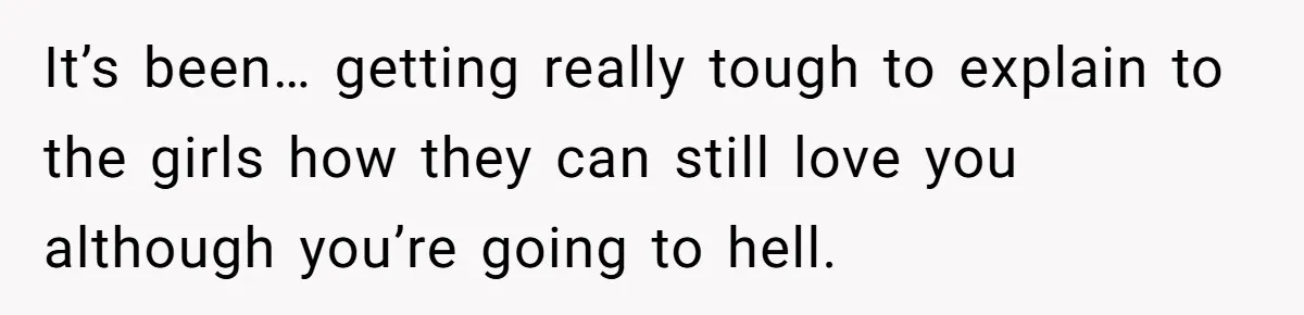 It’s been… getting really tough to explain to the girls how they can still love you although you’re going to hell.