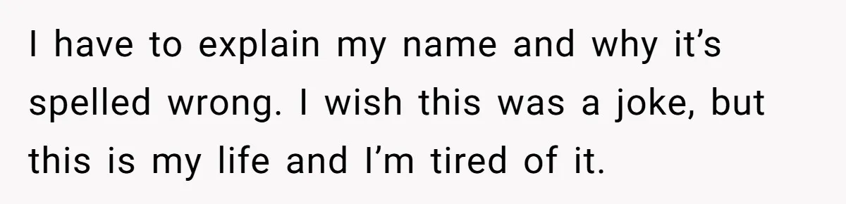 I have to explain my name and why it’s spelled wrong. I wish this was a joke, but this is my life and I’m tired of it.