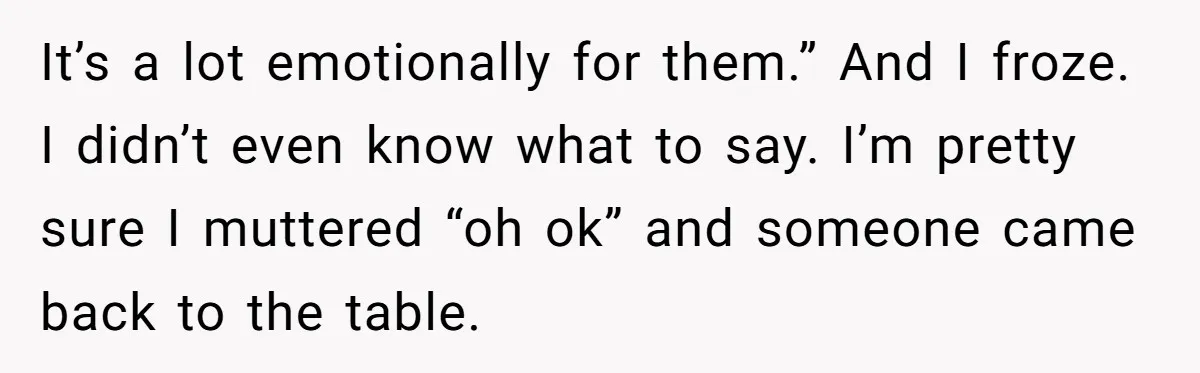 It’s a lot emotionally for them.” And I froze. I didn’t even know what to say. I’m pretty sure I muttered “oh ok” and someone came back to the table.