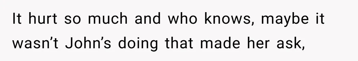 It hurt so much and who knows, maybe it wasn’t John’s doing that made her ask,
