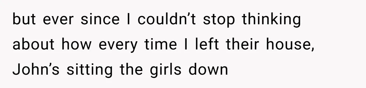 but ever since I couldn’t stop thinking about how every time I left their house, John’s sitting the girls down