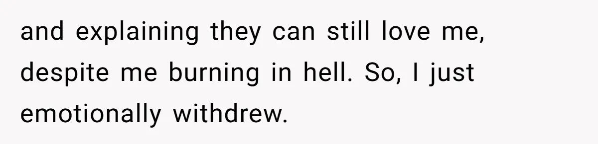 and explaining they can still love me, despite me burning in hell. So, I just emotionally withdrew.