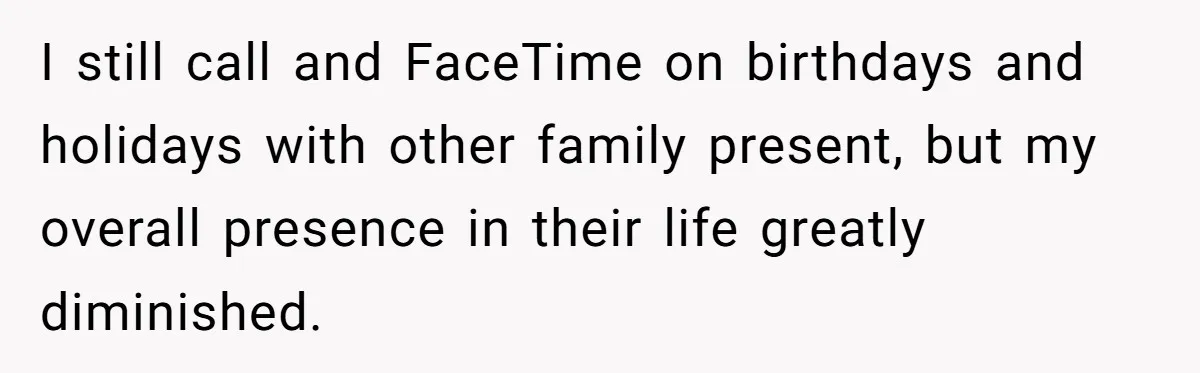 I still call and FaceTime on birthdays and holidays with other family present, but my overall presence in their life greatly diminished.