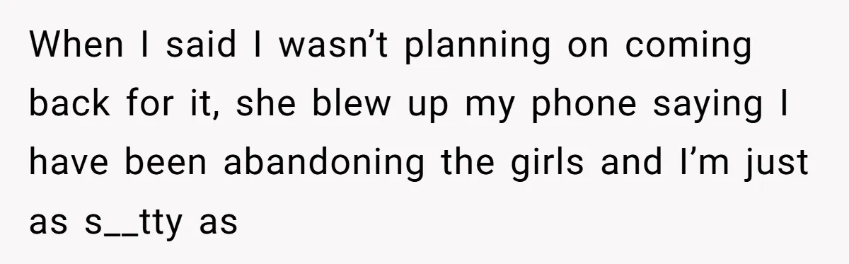 When I said I wasn’t planning on coming back for it, she blew up my phone saying I have been abandoning the girls and I’m just as s__tty as
