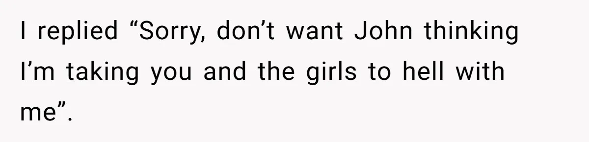 I replied “Sorry, don’t want John thinking I’m taking you and the girls to hell with me”.