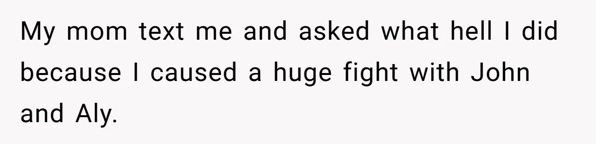 My mom text me and asked what hell I did because I caused a huge fight with John and Aly.