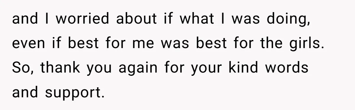 and I worried about if what I was doing, even if best for me was best for the girls. So, thank you again for your kind words and support.