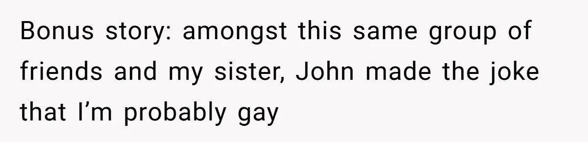 Bonus story: amongst this same group of friends and my sister, John made the joke that I’m probably gay