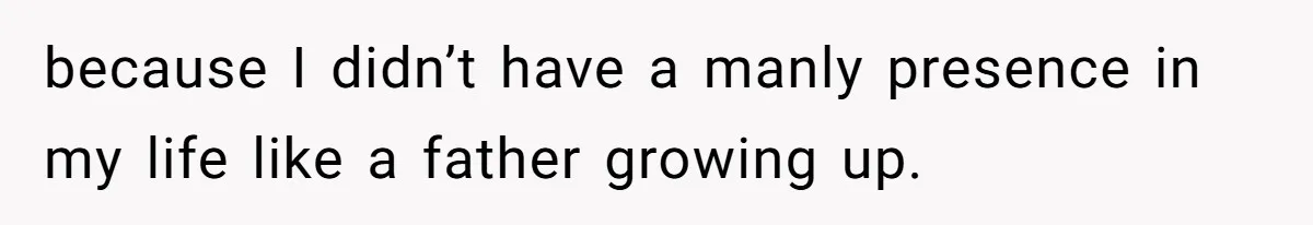because I didn’t have a manly presence in my life like a father growing up.