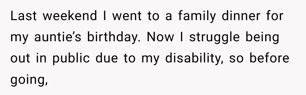 Last weekend I went to a family dinner for my auntie’s birthday. Now I struggle being out in public due to my disability, so before going,