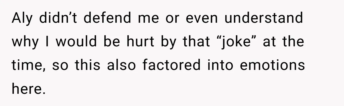 Aly didn’t defend me or even understand why I would be hurt by that “joke” at the time, so this also factored into emotions here.