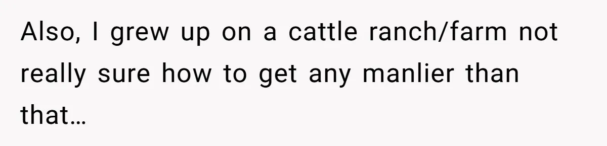 Also, I grew up on a cattle ranch/farm not really sure how to get any manlier than that…