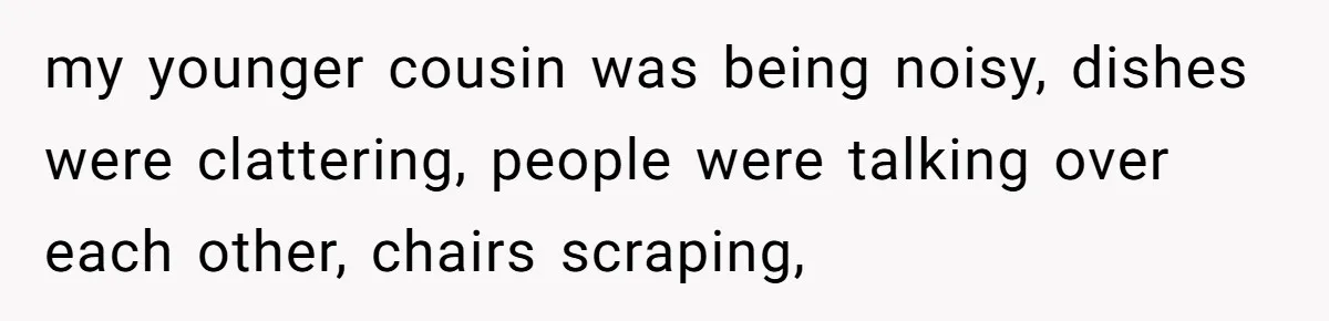 my younger cousin was being noisy, dishes were clattering, people were talking over each other, chairs scraping,