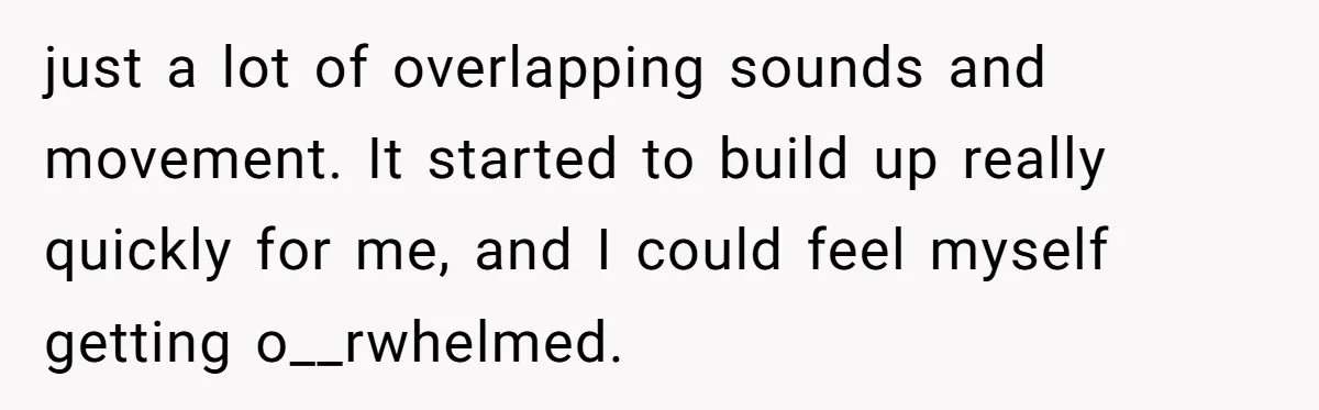 just a lot of overlapping sounds and movement. It started to build up really quickly for me, and I could feel myself getting o__rwhelmed.