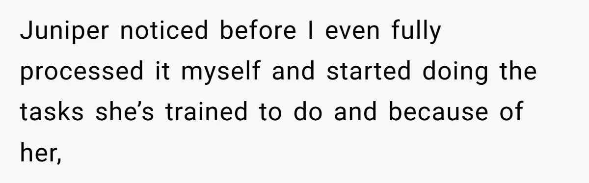 Juniper noticed before I even fully processed it myself and started doing the tasks she’s trained to do and because of her,