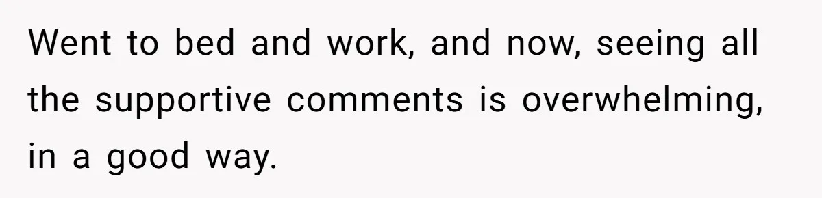 Went to bed and work, and now, seeing all the supportive comments is overwhelming, in a good way.