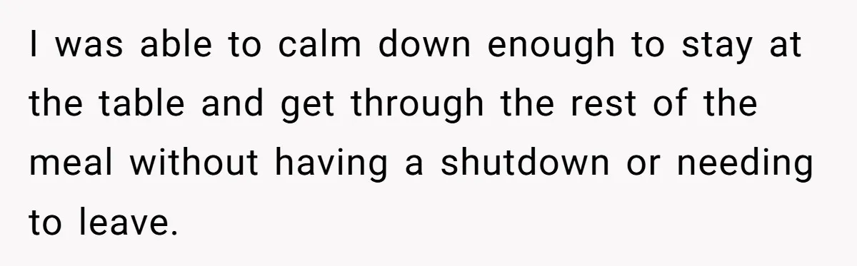 I was able to calm down enough to stay at the table and get through the rest of the meal without having a shutdown or needing to leave.