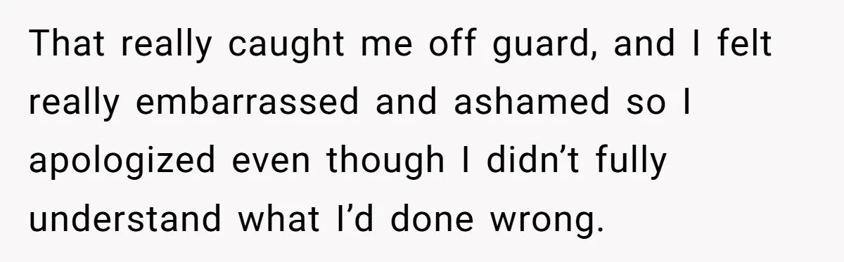 That really caught me off guard, and I felt really embarrassed and ashamed so I apologized even though I didn’t fully understand what I’d done wrong.