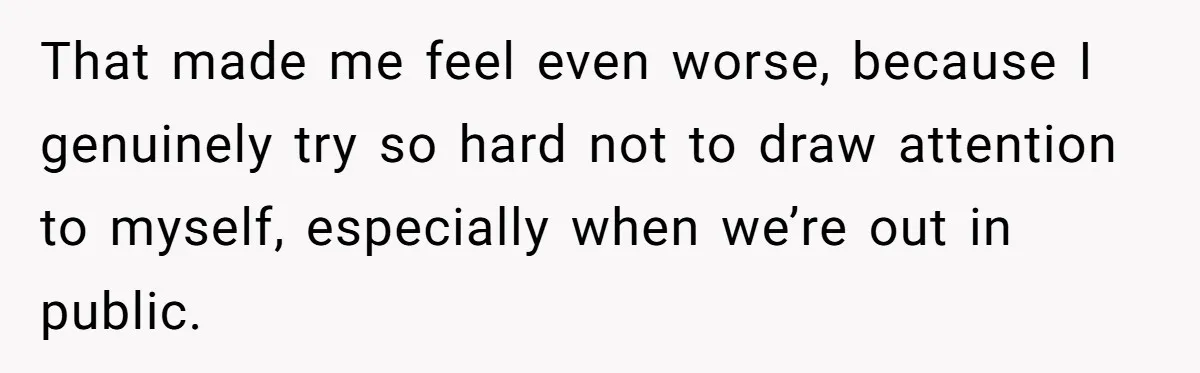 That made me feel even worse, because I genuinely try so hard not to draw attention to myself, especially when we’re out in public.