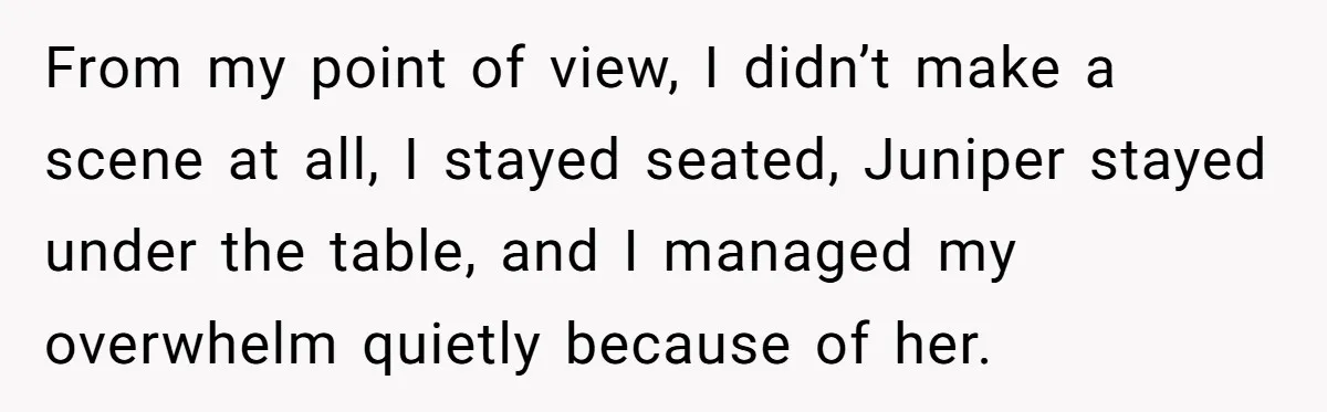 From my point of view, I didn’t make a scene at all, I stayed seated, Juniper stayed under the table, and I managed my overwhelm quietly because of her.