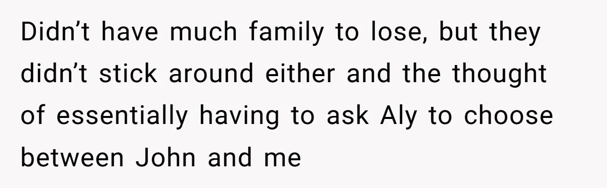 Didn’t have much family to lose, but they didn’t stick around either and the thought of essentially having to ask Aly to choose between John and me