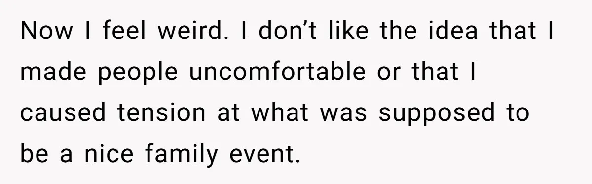 Now I feel weird. I don’t like the idea that I made people uncomfortable or that I caused tension at what was supposed to be a nice family event.